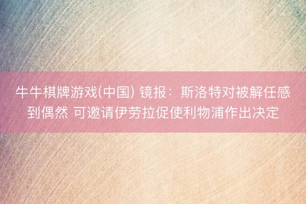 牛牛棋牌游戏(中国) 镜报：斯洛特对被解任感到偶然 可邀请伊劳拉促使利物浦作出决定