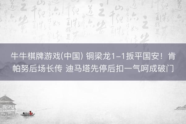牛牛棋牌游戏(中国) 铜梁龙1-1扳平国安！肯帕努后场长传 迪马塔先停后扣一气呵成破门