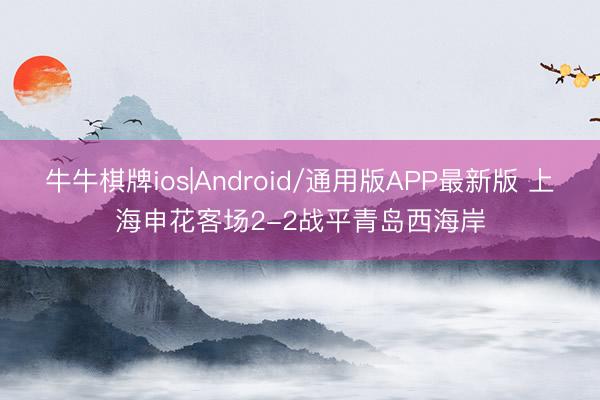 牛牛棋牌ios|Android/通用版APP最新版 上海申花客场2-2战平青岛西海岸