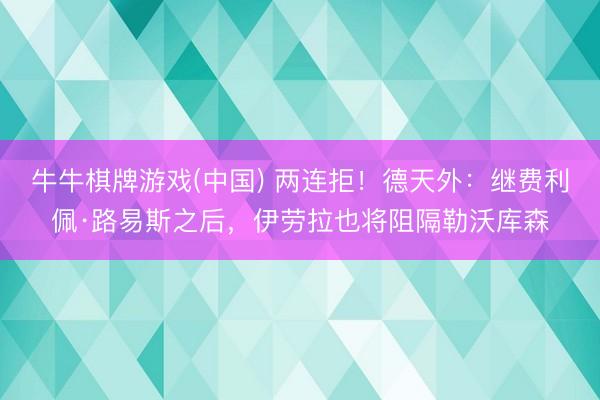 牛牛棋牌游戏(中国) 两连拒！德天外：继费利佩·路易斯之后，伊劳拉也将阻隔勒沃库森