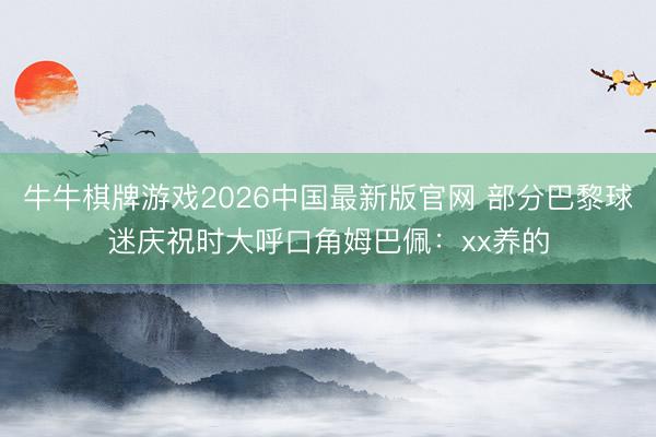 牛牛棋牌游戏2026中国最新版官网 部分巴黎球迷庆祝时大呼口角姆巴佩：xx养的