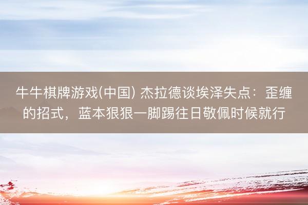 牛牛棋牌游戏(中国) 杰拉德谈埃泽失点：歪缠的招式，蓝本狠狠一脚踢往日敬佩时候就行