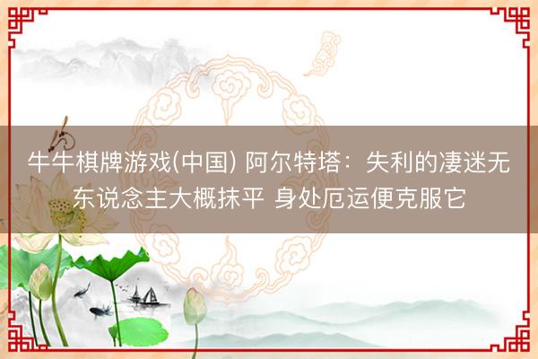 牛牛棋牌游戏(中国) 阿尔特塔：失利的凄迷无东说念主大概抹平 身处厄运便克服它