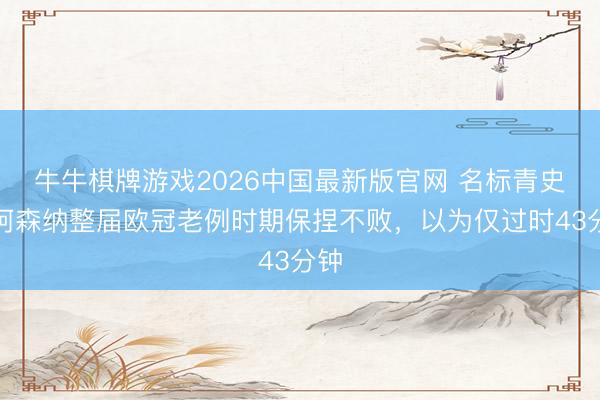 牛牛棋牌游戏2026中国最新版官网 名标青史！阿森纳整届欧冠老例时期保捏不败，以为仅过时43分钟