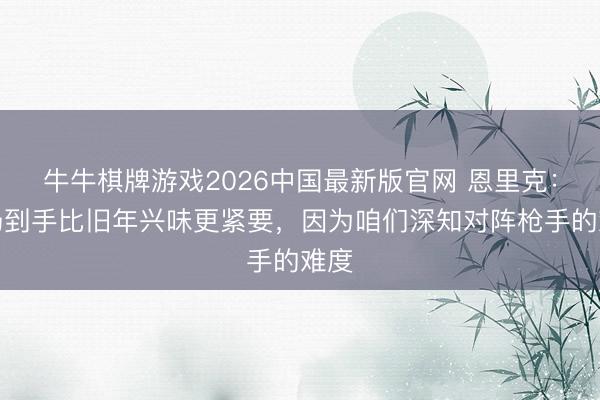牛牛棋牌游戏2026中国最新版官网 恩里克：这场到手比旧年兴味更紧要，因为咱们深知对阵枪手的难度