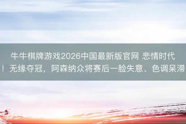 牛牛棋牌游戏2026中国最新版官网 悲情时代！无缘夺冠，阿森纳众将赛后一脸失意、色调呆滞