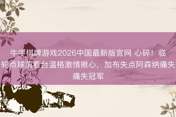 牛牛棋牌游戏2026中国最新版官网 心碎！临了一轮点球前看台温格激情揪心，<a href=