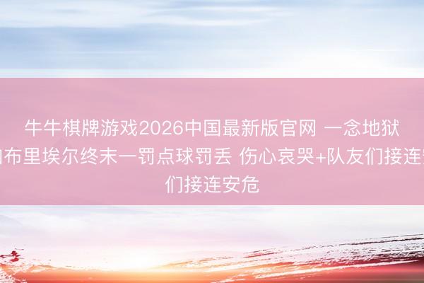 牛牛棋牌游戏2026中国最新版官网 一念地狱！加布里埃尔终末一罚点球罚丢 伤心哀哭+队友们接连安危