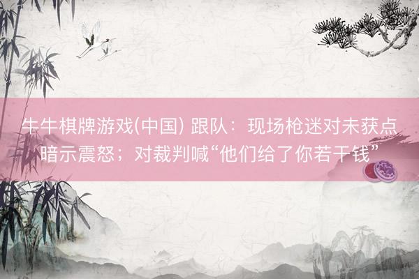 牛牛棋牌游戏(中国) 跟队：现场枪迷对未获点暗示震怒；对裁判喊“他们给了你若干钱”