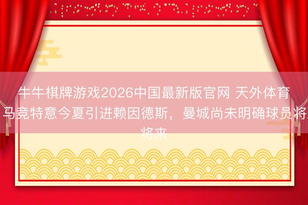 牛牛棋牌游戏2026中国最新版官网 天外体育：马竞特意今夏引进赖因德斯，曼城尚未明确球员将来