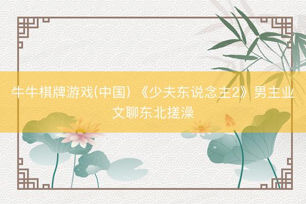 牛牛棋牌游戏(中国) 《少夫东说念主2》男主业文聊东北搓澡