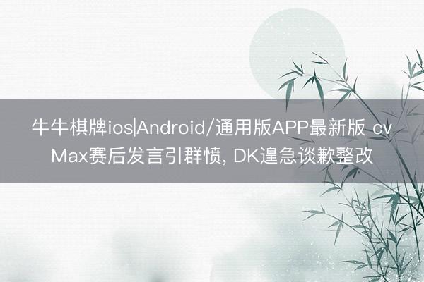 牛牛棋牌ios|Android/通用版APP最新版 cvMax赛后发言引群愤， DK遑急谈歉整改