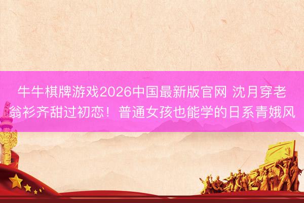牛牛棋牌游戏2026中国最新版官网 沈月穿老翁衫齐甜过初恋!普通女孩也能学的日系青娥风