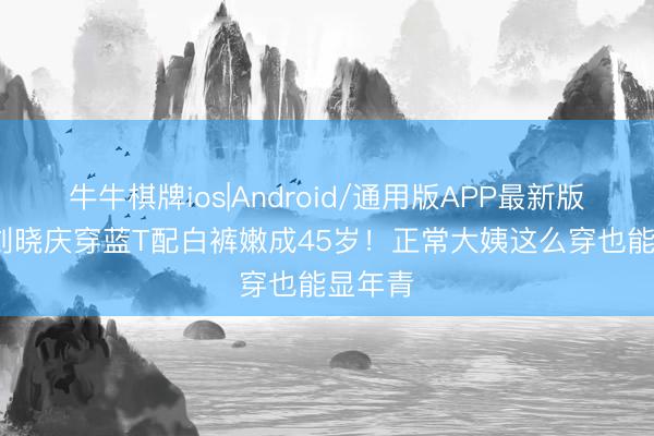 牛牛棋牌ios|Android/通用版APP最新版 75岁刘晓庆穿蓝T配白裤嫩成45岁!正常大姨这么穿也能显年青