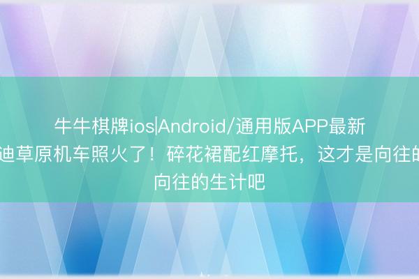 牛牛棋牌ios|Android/通用版APP最新版 李兰迪草原机车照火了!碎花裙配红摩托,这才是向往的生计吧