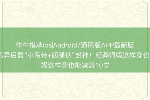 牛牛棋牌ios|Android/通用版APP最新版 31岁孙怡离异后靠“小吊带+阔腿裤”封神！粗莽姆妈这样穿也能减龄10岁