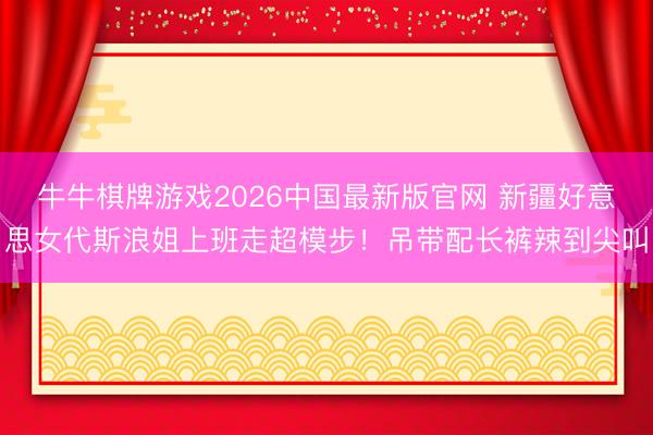 牛牛棋牌游戏2026中国最新版官网 新疆好意思女代斯浪姐上班走超模步！吊带配长裤辣到尖叫