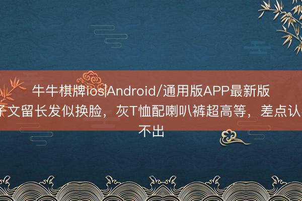 牛牛棋牌ios|Android/通用版APP最新版 王子文留长发似换脸，灰T恤配喇叭裤超高等，差点认不出