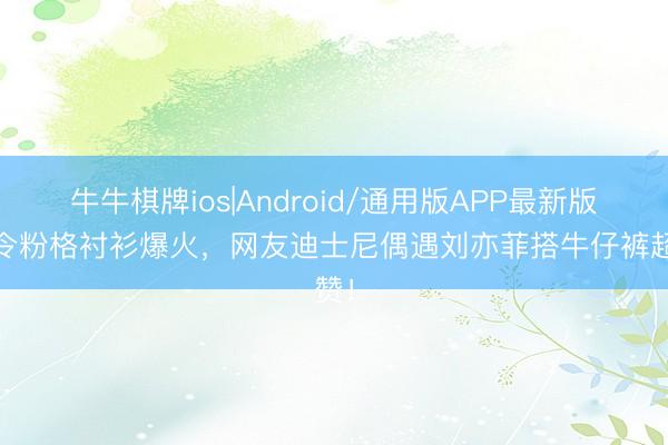 牛牛棋牌ios|Android/通用版APP最新版 夏令粉格衬衫爆火，网友迪士尼偶遇刘亦菲搭牛仔裤超赞！