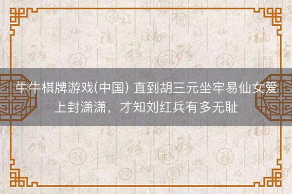 牛牛棋牌游戏(中国) 直到胡三元坐牢易仙女爱上封潇潇，才知刘红兵有多无耻