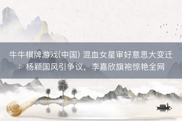 牛牛棋牌游戏(中国) 混血女星审好意思大变迁:杨颖国风引争议,李嘉欣旗袍惊艳全网