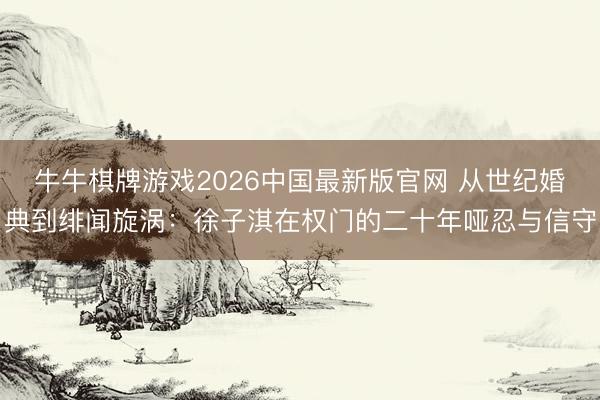 牛牛棋牌游戏2026中国最新版官网 从世纪婚典到绯闻旋涡：徐子淇在权门的二十年哑忍与信守