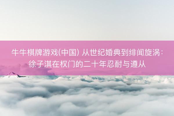 牛牛棋牌游戏(中国) 从世纪婚典到绯闻旋涡:徐子淇在权门的二十年忍耐与遵从