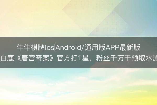 牛牛棋牌ios|Android/通用版APP最新版 白鹿《唐宫奇案》官方打1星，粉丝千万干预取水漂