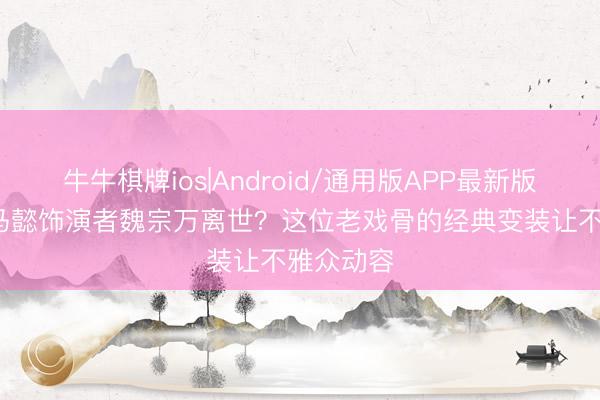 牛牛棋牌ios|Android/通用版APP最新版 94版司马懿饰演者魏宗万离世？这位老戏骨的经典变装让不雅众动容