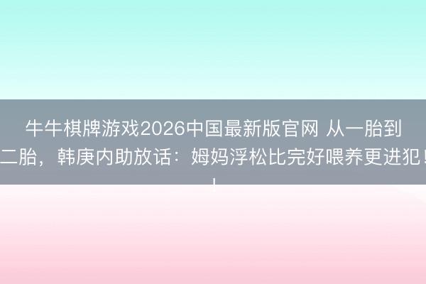 牛牛棋牌游戏2026中国最新版官网 从一胎到二胎，韩庚内助放话：姆妈浮松比完好喂养更进犯！