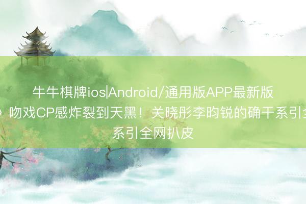 牛牛棋牌ios|Android/通用版APP最新版 《精良》吻戏CP感炸裂到天黑！关晓彤李昀锐的确干系引全网扒皮