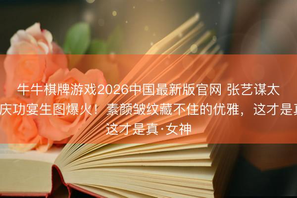 牛牛棋牌游戏2026中国最新版官网 张艺谋太太陈婷庆功宴生图爆火！素颜皱纹藏不住的优雅，这才是真·女神