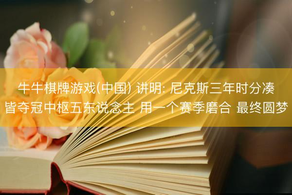 牛牛棋牌游戏(中国) 讲明: 尼克斯三年时分凑皆夺冠中枢五东说念主 用一个赛季磨合 最终圆梦