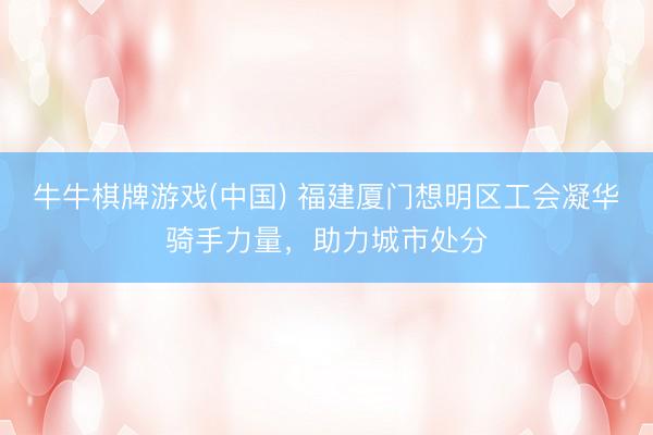 牛牛棋牌游戏(中国) 福建厦门想明区工会凝华骑手力量，助力城市处分