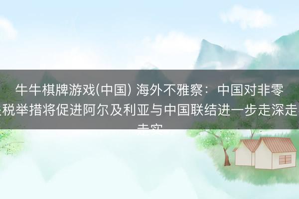 牛牛棋牌游戏(中国) 海外不雅察:中国对非零关税举措将促进阿尔及利亚与中国联结进一步走深走实
