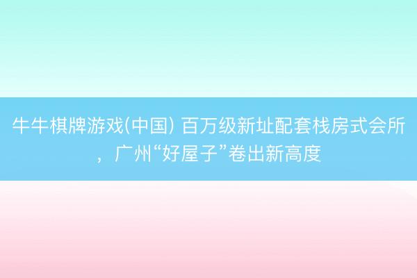 牛牛棋牌游戏(中国) 百万级新址配套栈房式会所，广州“好屋子”卷出新高度