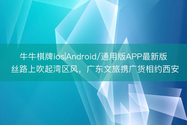 牛牛棋牌ios|Android/通用版APP最新版 丝路上吹起湾区风，广东文旅携广货相约西安