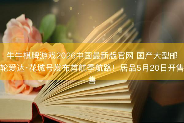 牛牛棋牌游戏2026中国最新版官网 国产大型邮轮爱达·花城号发布首航季航路!居品5月20日开售