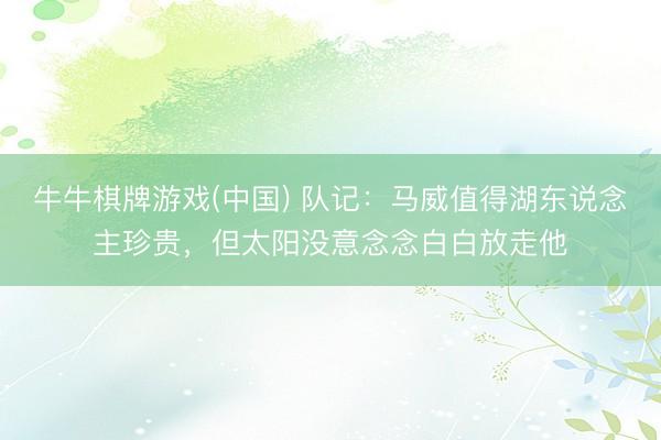 牛牛棋牌游戏(中国) 队记：马威值得湖东说念主珍贵，但太阳没意念念白白放走他