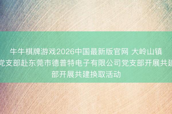 牛牛棋牌游戏2026中国最新版官网 大岭山镇武装系统党支部赴东莞市德普特电子有限公司党支部开展共建换取活动