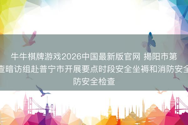 牛牛棋牌游戏2026中国最新版官网 揭阳市第三明查暗访组赴普宁市开展要点时段安全坐褥和消防安全检查