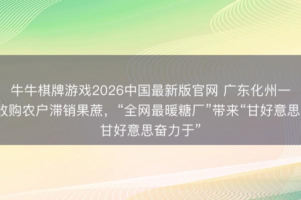 牛牛棋牌游戏2026中国最新版官网 广东化州一家糖厂收购农户滞销果蔗，“全网最暖糖厂”带来“甘好意思奋力于”